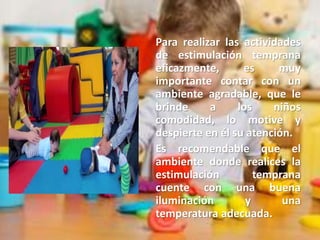 Para realizar las actividades
de estimulación temprana
eficazmente, es muy
importante contar con un
ambiente agradable, que le
brinde a los niños
comodidad, lo motive y
despierte en él su atención.
Es recomendable que el
ambiente donde realices la
estimulación temprana
cuente con una buena
iluminación y una
temperatura adecuada.
 