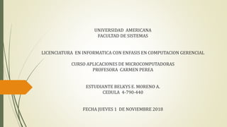UNIVERSIDAD AMERICANA
FACULTAD DE SISTEMAS
LICENCIATURA EN INFORMATICA CON ENFASIS EN COMPUTACION GERENCIAL
CURSO APLICACIONES DE MICROCOMPUTADORAS
PROFESORA CARMEN PEREA
ESTUDIANTE BELKYS E. MORENO A.
CEDULA 4-790-440
FECHA JUEVES 1 DE NOVIEMBRE 2018
 