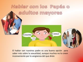 ES BUENO ES MALO
El hablar con nuestros padre es una buena opción para
saber más sobre la sexualidad, aunque muchos no lo creen
inconveniente por la vergüenza del que dirán
 