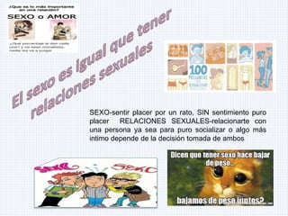 SEXO-sentir placer por un rato, SIN sentimiento puro
placer RELACIONES SEXUALES-relacionarte con
una persona ya sea para puro socializar o algo más
intimo depende de la decisión tomada de ambos
 