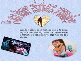 Cuando y Donde: en el momento que tú te sientas
seguro(a) para tener algo intimo con alguien ese es
el momento preciso, para llevar algo más allá de la
relación
 