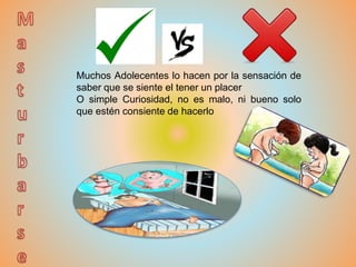 Muchos Adolecentes lo hacen por la sensación de
saber que se siente el tener un placer
O simple Curiosidad, no es malo, ni bueno solo
que estén consiente de hacerlo
 