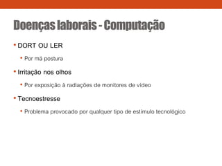 Doençaslaborais-Computação
• DORT OU LER
• Por má postura
• Irritação nos olhos
• Por exposição à radiações de monitores de vídeo
• Tecnoestresse
• Problema provocado por qualquer tipo de estímulo tecnológico
 