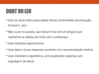 DORTOULER
• Usar as duas mãos para digitar teclas combinadas (acentuação,
Control C, etc)
• Não cuvar os pulsos, que devem ficar em um ângulo que
mantenha os dedos em linha com o antebraço
• Usar teclados ergonômicos
• Usar telas e luvas especiais somente com recomendação médica
• Usar mobiliário ergonômico, principalmente cadeiras com
regulagem de altura
 