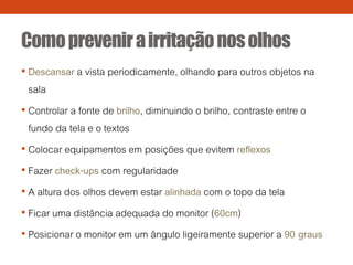 Comoprevenirairritaçãonosolhos
• Descansar a vista periodicamente, olhando para outros objetos na
sala
• Controlar a fonte de brilho, diminuindo o brilho, contraste entre o
fundo da tela e o textos
• Colocar equipamentos em posições que evitem reflexos
• Fazer check-ups com regularidade
• A altura dos olhos devem estar alinhada com o topo da tela
• Ficar uma distância adequada do monitor (60cm)
• Posicionar o monitor em um ângulo ligeiramente superior a 90 graus
 
