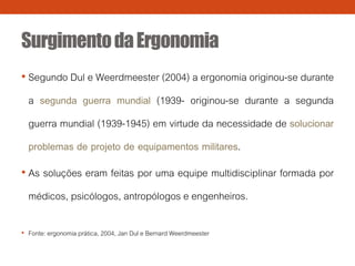 SurgimentodaErgonomia
• Segundo Dul e Weerdmeester (2004) a ergonomia originou-se durante
a segunda guerra mundial (1939- originou-se durante a segunda
guerra mundial (1939-1945) em virtude da necessidade de solucionar
problemas de projeto de equipamentos militares.
• As soluções eram feitas por uma equipe multidisciplinar formada por
médicos, psicólogos, antropólogos e engenheiros.
• Fonte: ergonomia prática, 2004, Jan Dul e Bernard Weerdmeester
 