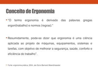 ConceitodeErgonomia
• “O termo ergonomia é derivado das palavras gregas
ergon(trabalho) e normos (regras).”
• Resumidamente, pode-se dizer que ergonomia é uma ciência
aplicada ao projeto de máquinas, equipamentos, sistemas e
tarefas, com objetivo de melhorar a segurança, saúde, conforto e
eficiência do trabalho”.
• Fonte: ergonomia prática, 2004, Jan Dul e Bernard Weerdmeester
 