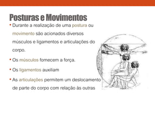 PosturaseMovimentos
• Durante a realização de uma postura ou
movimento são acionados diversos
músculos e ligamentos e articulações do
corpo.
• Os músculos fornecem a força.
• Os ligamentos auxiliam
• As articulações permitem um deslocamento
de parte do corpo com relação às outras
 