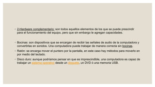 ◦ 2-Hardware complementario: son todos aquellos elementos de los que se puede prescindir
para el funcionamiento del equipo, pero que sin embargo le agregan capacidades.
◦ Bocinas: son dispositivos que se encargan de recibir las señales de audio de la computadora y
convertirlas en sonidos. Una computadora puede trabajar de manera correcta sin bocinas.
◦ Ratón: se encarga mover el puntero por la pantalla, en este caso hay métodos para moverlo en
por medio del teclado.
◦ Disco duro: aunque podríamos pensar en que es imprescindible, una computadora es capaz de
trabajar un sistema operativo desde un disquete, un DVD ó una memoria USB.
 