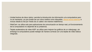 ◦ Unidad lectora de disco óptico: permite la introducción de información a la computadora pero
no es necesaria, ya que puede ser por otros medios como disquetes, discos duros externos e
incluso desde la red por medio de un cable ó de manera inalámbrica.
◦ WebCam: se utiliza solo para aplicaciones de comunicación en tiempo real y el funcionamiento
de la computadora no depende de su presencia.
◦ Tarjeta aceleradora de video AGP: se utiliza para mejorar los gráficos de un videojuego, sin
embargo la computadora puede trabajar de manera correcta con una tarjeta de video básica
integrada.
 