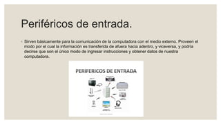 Periféricos de entrada.
◦ Sirven básicamente para la comunicación de la computadora con el medio externo. Proveen el
modo por el cual la información es transferida de afuera hacia adentro, y viceversa, y podría
decirse que son el único modo de ingresar instrucciones y obtener datos de nuestra
computadora.
 