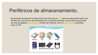 Periféricos de almacenamiento.
◦ Se encargan de guardar los datos de los que hace uso la CPU para que ésta pueda hacer uso
de ellos una vez que han sido eliminados de la memoria principal, ya que ésta se borra cada
vez que se apaga la computadora. Pueden ser internos, como un disco duro, o extraíbles,
como un CD.
 