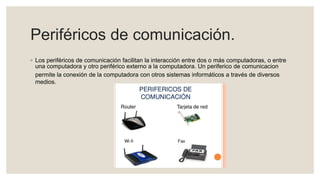 Periféricos de comunicación.
◦ Los periféricos de comunicación facilitan la interacción entre dos o más computadoras, o entre
una computadora y otro periférico externo a la computadora. Un periferico de comunicacion
permite la conexión de la computadora con otros sistemas informáticos a través de diversos
medios.
 