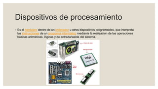 Dispositivos de procesamiento
◦ Es el hardware dentro de un ordenador u otros dispositivos programables, que interpreta
las instrucciones de un programa informático mediante la realización de las operaciones
básicas aritméticas, lógicas y de entrada/salida del sistema.
 