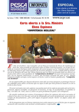 ESPECIAL
                                                                              - Carta oberta a la Ministra
                                                                                  Sra. Elena Espinosa
      Nº 20 Febrer de 2010
                                                                                - Llibre verd de la pesca

Ap. Correus nº 37056 • 08080 BARCELONA • Tel./Fax/Contestador: 902 120 298   www.acpr.cat
                      Carta oberta a la Sra. Ministra
                              Elena Espinosa
                                   “COMPETÈNCIA DESLLEIAL”




                                                                                                         1




E       l día 16 de febrer, sota l´aixopluc de la Direcció General de Pesca de Catalunya va
        tenir lloc una jornada de discussió sobre el Llibre Verd de la pesca en el que hi tre-
balla la Comissió Europea amb integrants del sector pesquer a fi d´ intentar posar remei a
la delicada situació que estan passant els recurssos pesquers. L´acte comptà amb la presèn-
cia de la Ministra del ram Sra. Elena Espinosa qui va obrir la jornada amb un discurs en
el que entre altres coses qualificà de “competència deslleial” al sector de la pesca recrea-
tiva. En la seguent intervenció, a càrrec del Secretari General del mar Sr. J.C. Martín
Fragueiro també carregà contra aquest col.lectiu i amb el mateix qualificatiu: “competèn-
cia deslleial”
   Es incomprensible que davant del penós estat dels recurssos pesquers es pretengui buscar
els culpables entre altres col.lectius que no sigui el dels que han portat la situació a com es
troba a dia d´avui.
   El sector recreatiu tan sols captura una petita part de les espècies pescades pel sector pro-
fessional. Alguns exemples: no pesquem ni anxoves, ni rap, ni escamarlans, ni gambes ni
lluç i un llarc etc. totes, aixó si, tenen un greu problema de gestió i de sobrepesca.
  Els estudis realitzats per centres d´investigació xifren les captures del sector recreatiu al
voltant d´un dos a un tres per cent de les declarades pel sector professional, sense tenir en
compte els descartaments. ¡¡Per cert!! algun d´aquests estudis “dorm” en algún calaix del
ministeri.
 Els hi pregariem que en futures intervencions evitin atacar a un col.lectiu que en aquests
moments està mostrant una actitud col.laboradora i responsable.
 