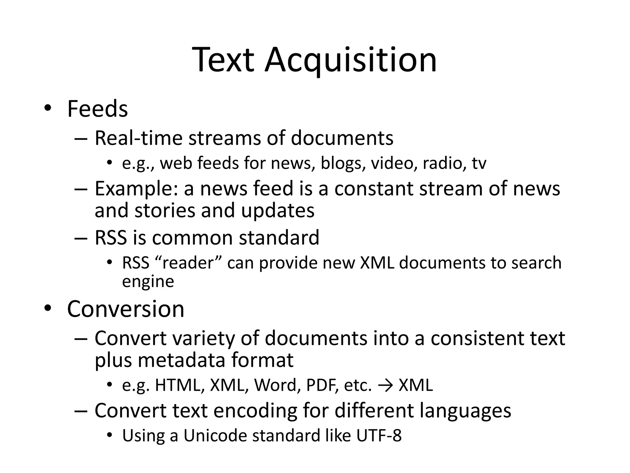 Text Acquisition
• Feeds
– Real-time streams of documents
• e.g., web feeds for news, blogs, video, radio, tv
– Example: a news feed is a constant stream of news
and stories and updates
– RSS is common standard
• RSS “reader” can provide new XML documents to search
engine
• Conversion
– Convert variety of documents into a consistent text
plus metadata format
• e.g. HTML, XML, Word, PDF, etc. → XML
– Convert text encoding for different languages
• Using a Unicode standard like UTF-8
 