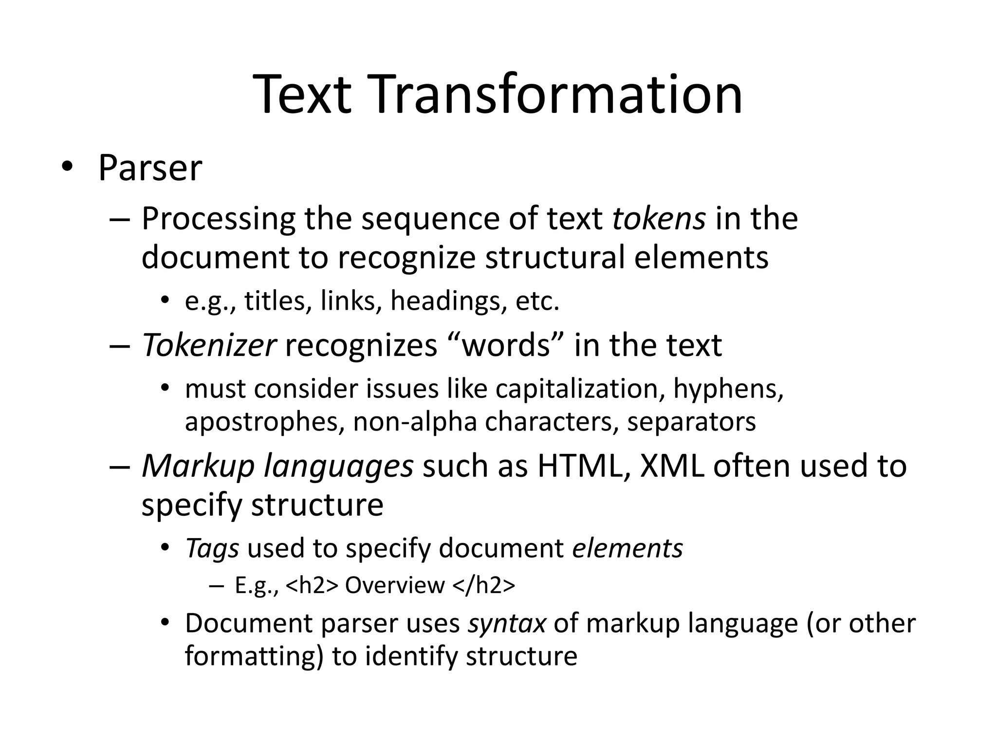 Text Transformation
• Parser
– Processing the sequence of text tokens in the
document to recognize structural elements
• e.g., titles, links, headings, etc.
– Tokenizer recognizes “words” in the text
• must consider issues like capitalization, hyphens,
apostrophes, non-alpha characters, separators
– Markup languages such as HTML, XML often used to
specify structure
• Tags used to specify document elements
– E.g., <h2> Overview </h2>
• Document parser uses syntax of markup language (or other
formatting) to identify structure
 