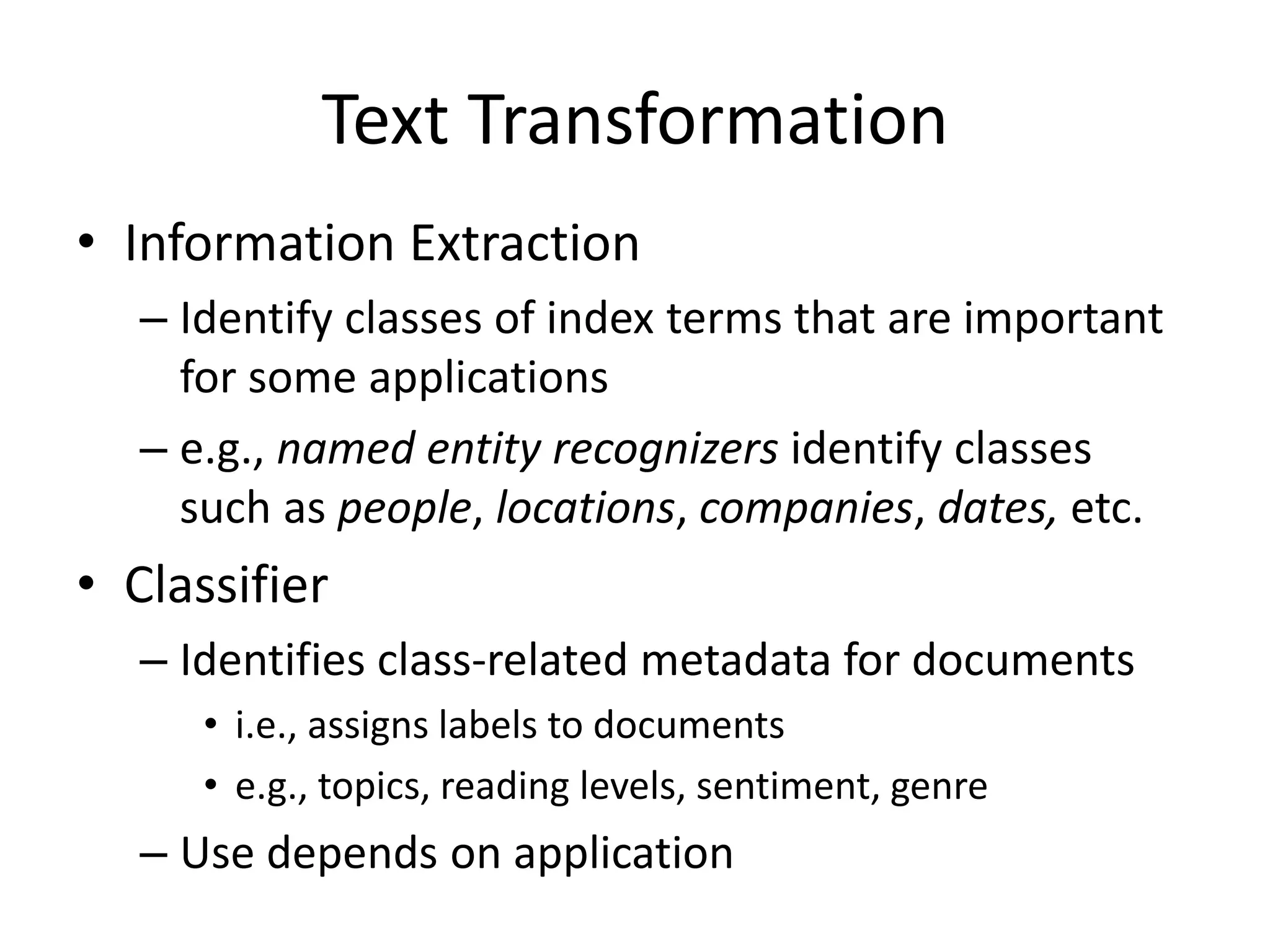 Text Transformation
• Information Extraction
– Identify classes of index terms that are important
for some applications
– e.g., named entity recognizers identify classes
such as people, locations, companies, dates, etc.
• Classifier
– Identifies class-related metadata for documents
• i.e., assigns labels to documents
• e.g., topics, reading levels, sentiment, genre
– Use depends on application
 