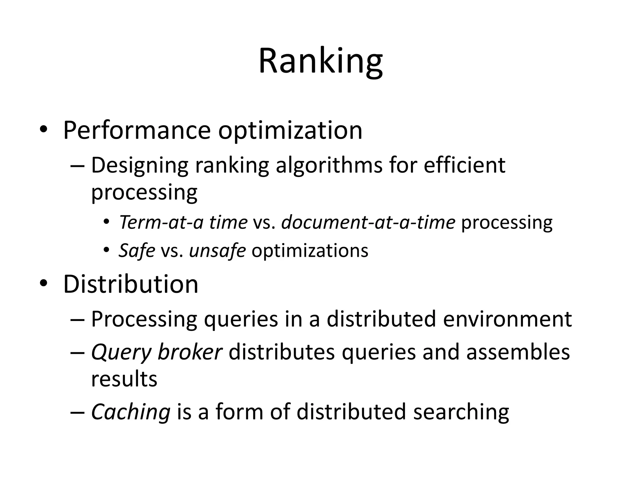 Ranking
• Performance optimization
– Designing ranking algorithms for efficient
processing
• Term-at-a time vs. document-at-a-time processing
• Safe vs. unsafe optimizations
• Distribution
– Processing queries in a distributed environment
– Query broker distributes queries and assembles
results
– Caching is a form of distributed searching
 