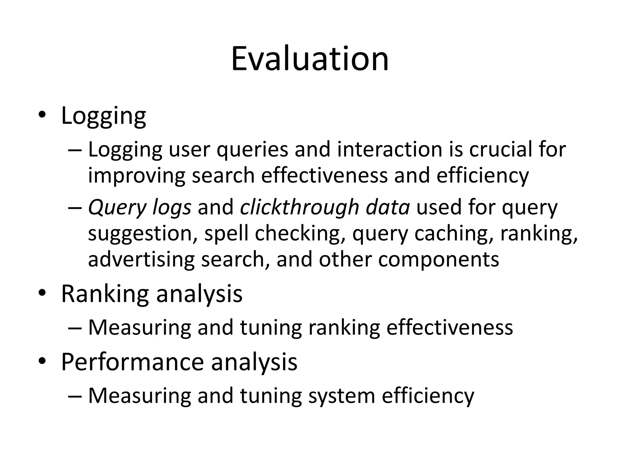 Evaluation
• Logging
– Logging user queries and interaction is crucial for
improving search effectiveness and efficiency
– Query logs and clickthrough data used for query
suggestion, spell checking, query caching, ranking,
advertising search, and other components
• Ranking analysis
– Measuring and tuning ranking effectiveness
• Performance analysis
– Measuring and tuning system efficiency
 