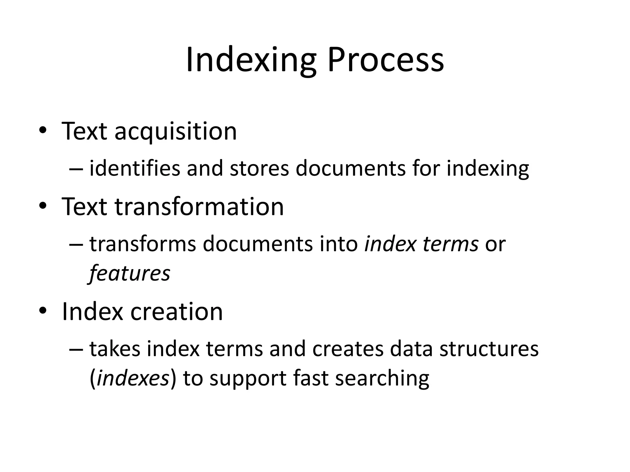 Indexing Process
• Text acquisition
– identifies and stores documents for indexing
• Text transformation
– transforms documents into index terms or
features
• Index creation
– takes index terms and creates data structures
(indexes) to support fast searching
 