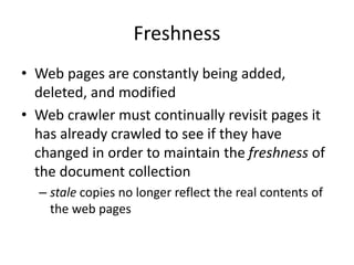 Freshness
• Web pages are constantly being added,
deleted, and modified
• Web crawler must continually revisit pages it
has already crawled to see if they have
changed in order to maintain the freshness of
the document collection
– stale copies no longer reflect the real contents of
the web pages
 