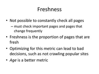 Freshness
• Not possible to constantly check all pages
– must check important pages and pages that
change frequently
• Freshness is the proportion of pages that are
fresh
• Optimizing for this metric can lead to bad
decisions, such as not crawling popular sites
• Age is a better metric
 