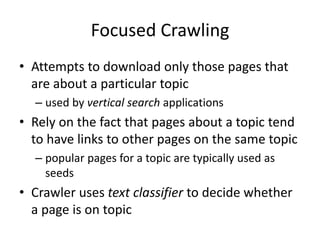 Focused Crawling
• Attempts to download only those pages that
are about a particular topic
– used by vertical search applications
• Rely on the fact that pages about a topic tend
to have links to other pages on the same topic
– popular pages for a topic are typically used as
seeds
• Crawler uses text classifier to decide whether
a page is on topic
 