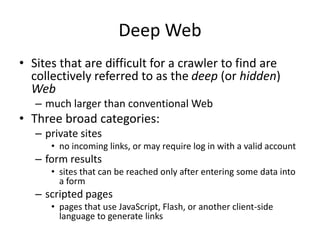 Deep Web
• Sites that are difficult for a crawler to find are
collectively referred to as the deep (or hidden)
Web
– much larger than conventional Web
• Three broad categories:
– private sites
• no incoming links, or may require log in with a valid account
– form results
• sites that can be reached only after entering some data into
a form
– scripted pages
• pages that use JavaScript, Flash, or another client-side
language to generate links
 