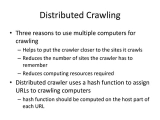 Distributed Crawling
• Three reasons to use multiple computers for
crawling
– Helps to put the crawler closer to the sites it crawls
– Reduces the number of sites the crawler has to
remember
– Reduces computing resources required
• Distributed crawler uses a hash function to assign
URLs to crawling computers
– hash function should be computed on the host part of
each URL
 
