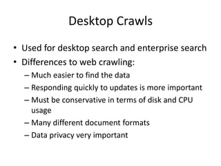 Desktop Crawls
• Used for desktop search and enterprise search
• Differences to web crawling:
– Much easier to find the data
– Responding quickly to updates is more important
– Must be conservative in terms of disk and CPU
usage
– Many different document formats
– Data privacy very important
 