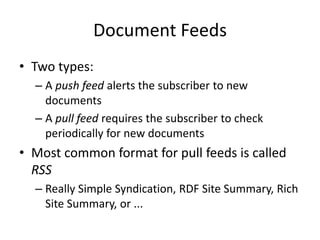 Document Feeds
• Two types:
– A push feed alerts the subscriber to new
documents
– A pull feed requires the subscriber to check
periodically for new documents
• Most common format for pull feeds is called
RSS
– Really Simple Syndication, RDF Site Summary, Rich
Site Summary, or ...
 