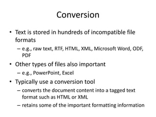 Conversion
• Text is stored in hundreds of incompatible file
formats
– e.g., raw text, RTF, HTML, XML, Microsoft Word, ODF,
PDF
• Other types of files also important
– e.g., PowerPoint, Excel
• Typically use a conversion tool
– converts the document content into a tagged text
format such as HTML or XML
– retains some of the important formatting information
 