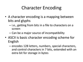 Character Encoding
• A character encoding is a mapping between
bits and glyphs
– i.e., getting from bits in a file to characters on a
screen
– Can be a major source of incompatibility
• ASCII is basic character encoding scheme for
English
– encodes 128 letters, numbers, special characters,
and control characters in 7 bits, extended with an
extra bit for storage in bytes
 