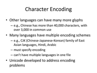 Character Encoding
• Other languages can have many more glyphs
– e.g., Chinese has more than 40,000 characters, with
over 3,000 in common use
• Many languages have multiple encoding schemes
– e.g., CJK (Chinese-Japanese-Korean) family of East
Asian languages, Hindi, Arabic
– must specify encoding
– can’t have multiple languages in one file
• Unicode developed to address encoding
problems
 