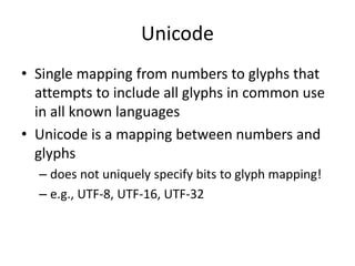 Unicode
• Single mapping from numbers to glyphs that
attempts to include all glyphs in common use
in all known languages
• Unicode is a mapping between numbers and
glyphs
– does not uniquely specify bits to glyph mapping!
– e.g., UTF-8, UTF-16, UTF-32
 