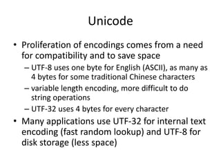 Unicode
• Proliferation of encodings comes from a need
for compatibility and to save space
– UTF-8 uses one byte for English (ASCII), as many as
4 bytes for some traditional Chinese characters
– variable length encoding, more difficult to do
string operations
– UTF-32 uses 4 bytes for every character
• Many applications use UTF-32 for internal text
encoding (fast random lookup) and UTF-8 for
disk storage (less space)
 