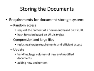 Storing the Documents
• Requirements for document storage system:
– Random access
• request the content of a document based on its URL
• hash function based on URL is typical
– Compression and large files
• reducing storage requirements and efficient access
– Update
• handling large volumes of new and modified
documents
• adding new anchor text
 