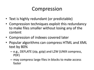 Compression
• Text is highly redundant (or predictable)
• Compression techniques exploit this redundancy
to make files smaller without losing any of the
content
• Compression of indexes covered later
• Popular algorithms can compress HTML and XML
text by 80%
– e.g., DEFLATE (zip, gzip) and LZW (UNIX compress,
PDF)
– may compress large files in blocks to make access
faster
 