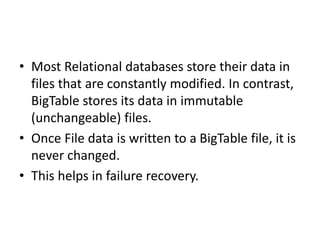 • Most Relational databases store their data in
files that are constantly modified. In contrast,
BigTable stores its data in immutable
(unchangeable) files.
• Once File data is written to a BigTable file, it is
never changed.
• This helps in failure recovery.
 