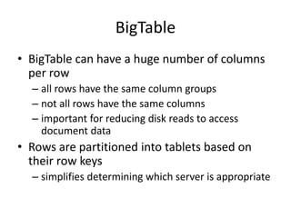 BigTable
• BigTable can have a huge number of columns
per row
– all rows have the same column groups
– not all rows have the same columns
– important for reducing disk reads to access
document data
• Rows are partitioned into tablets based on
their row keys
– simplifies determining which server is appropriate
 