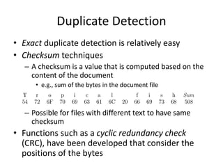 Duplicate Detection
• Exact duplicate detection is relatively easy
• Checksum techniques
– A checksum is a value that is computed based on the
content of the document
• e.g., sum of the bytes in the document file
– Possible for files with different text to have same
checksum
• Functions such as a cyclic redundancy check
(CRC), have been developed that consider the
positions of the bytes
 