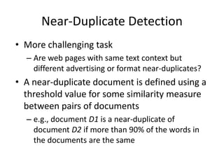 Near-Duplicate Detection
• More challenging task
– Are web pages with same text context but
different advertising or format near-duplicates?
• A near-duplicate document is defined using a
threshold value for some similarity measure
between pairs of documents
– e.g., document D1 is a near-duplicate of
document D2 if more than 90% of the words in
the documents are the same
 