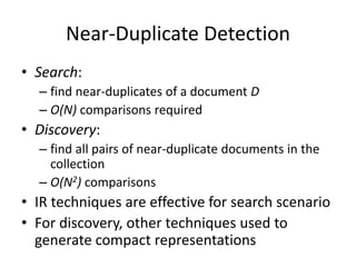 Near-Duplicate Detection
• Search:
– find near-duplicates of a document D
– O(N) comparisons required
• Discovery:
– find all pairs of near-duplicate documents in the
collection
– O(N2) comparisons
• IR techniques are effective for search scenario
• For discovery, other techniques used to
generate compact representations
 