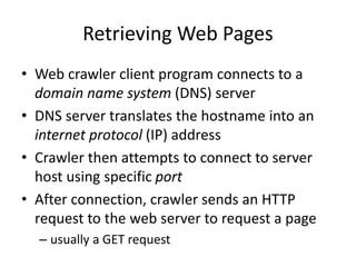 Retrieving Web Pages
• Web crawler client program connects to a
domain name system (DNS) server
• DNS server translates the hostname into an
internet protocol (IP) address
• Crawler then attempts to connect to server
host using specific port
• After connection, crawler sends an HTTP
request to the web server to request a page
– usually a GET request
 