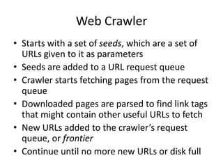 Web Crawler
• Starts with a set of seeds, which are a set of
URLs given to it as parameters
• Seeds are added to a URL request queue
• Crawler starts fetching pages from the request
queue
• Downloaded pages are parsed to find link tags
that might contain other useful URLs to fetch
• New URLs added to the crawler’s request
queue, or frontier
• Continue until no more new URLs or disk full
 