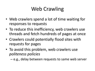Web Crawling
• Web crawlers spend a lot of time waiting for
responses to requests
• To reduce this inefficiency, web crawlers use
threads and fetch hundreds of pages at once
• Crawlers could potentially flood sites with
requests for pages
• To avoid this problem, web crawlers use
politeness policies
– e.g., delay between requests to same web server
 