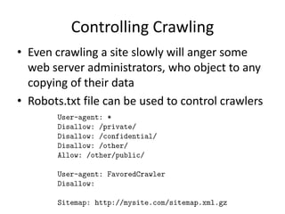 Controlling Crawling
• Even crawling a site slowly will anger some
web server administrators, who object to any
copying of their data
• Robots.txt file can be used to control crawlers
 