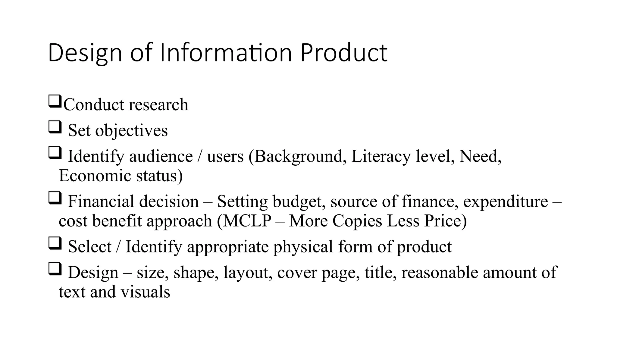 Design of Information Product
Conduct research
 Set objectives
 Identify audience / users (Background, Literacy level, Need,
Economic status)
 Financial decision – Setting budget, source of finance, expenditure –
cost benefit approach (MCLP – More Copies Less Price)
 Select / Identify appropriate physical form of product
 Design – size, shape, layout, cover page, title, reasonable amount of
text and visuals
 