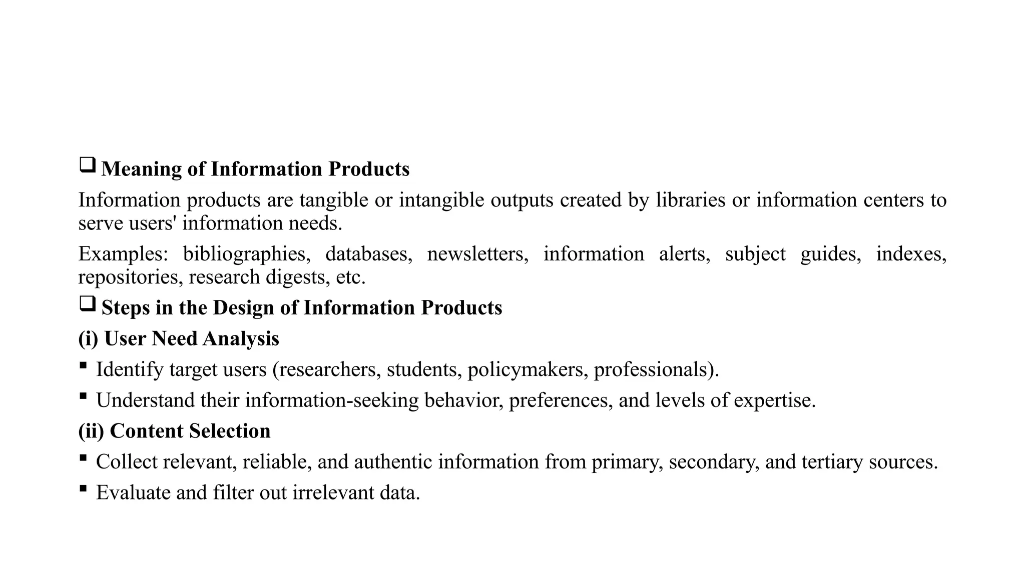  Meaning of Information Products
Information products are tangible or intangible outputs created by libraries or information centers to
serve users' information needs.
Examples: bibliographies, databases, newsletters, information alerts, subject guides, indexes,
repositories, research digests, etc.
 Steps in the Design of Information Products
(i) User Need Analysis
 Identify target users (researchers, students, policymakers, professionals).
 Understand their information-seeking behavior, preferences, and levels of expertise.
(ii) Content Selection
 Collect relevant, reliable, and authentic information from primary, secondary, and tertiary sources.
 Evaluate and filter out irrelevant data.
 